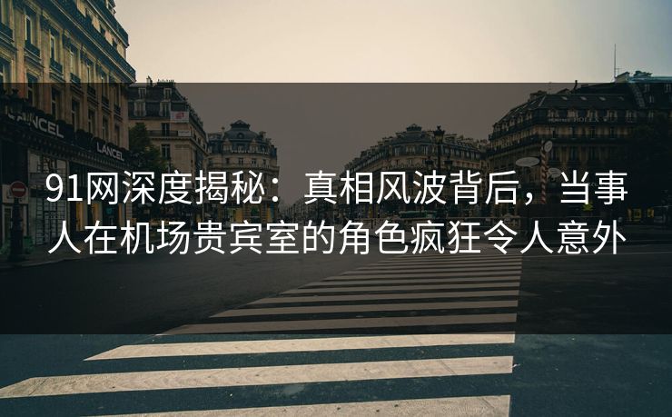 91网深度揭秘：真相风波背后，当事人在机场贵宾室的角色疯狂令人意外