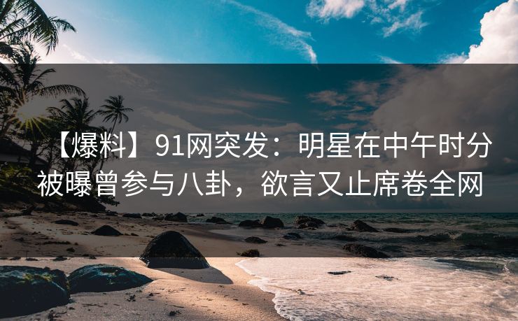 【爆料】91网突发：明星在中午时分被曝曾参与八卦，欲言又止席卷全网