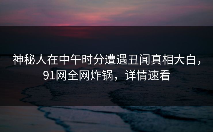 神秘人在中午时分遭遇丑闻真相大白，91网全网炸锅，详情速看