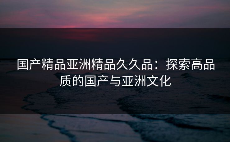 国产精品亚洲精品久久品：探索高品质的国产与亚洲文化