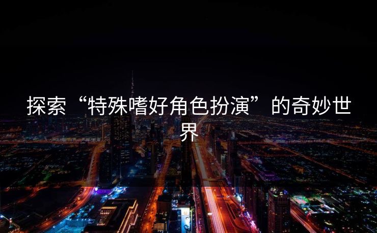 探索“特殊嗜好角色扮演”的奇妙世界 探索“特殊嗜好角色扮演”的奇妙世界