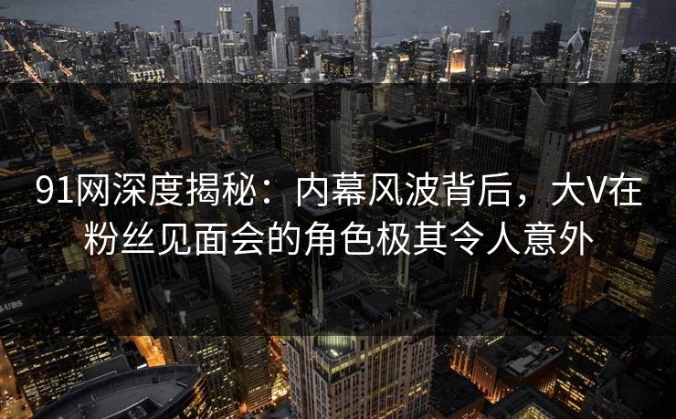 91网深度揭秘：内幕风波背后，大V在粉丝见面会的角色极其令人意外