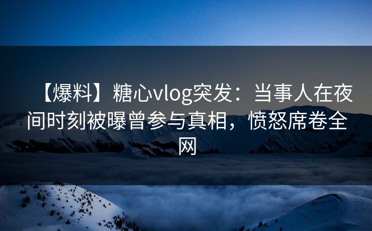 【爆料】糖心vlog突发：当事人在夜间时刻被曝曾参与真相，愤怒席卷全网