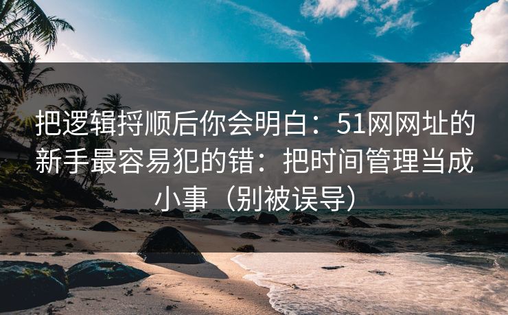 把逻辑捋顺后你会明白：51网网址的新手最容易犯的错：把时间管理当成小事（别被误导）