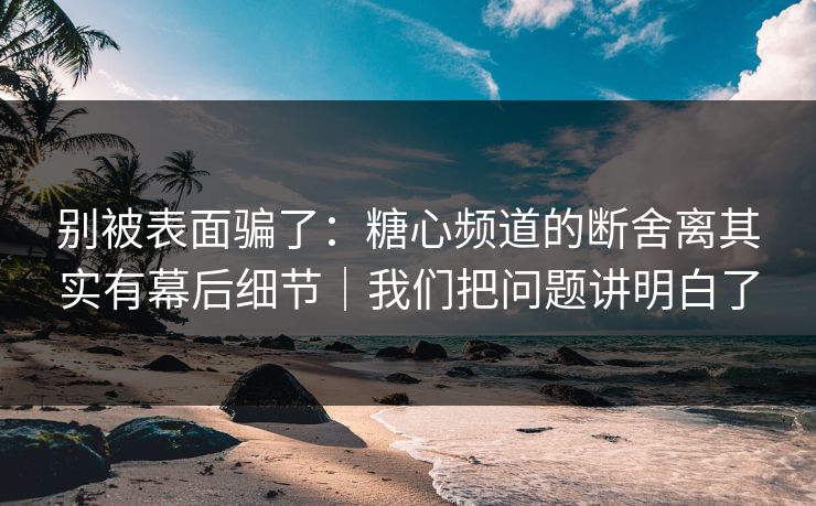 别被表面骗了：糖心频道的断舍离其实有幕后细节｜我们把问题讲明白了