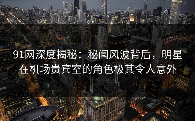 91网深度揭秘:秘闻风波背后,明星在机场贵宾室的角色极其令人意外 91网深度揭秘:秘闻风波背后,明星在机场贵宾室的角色极其令人意外