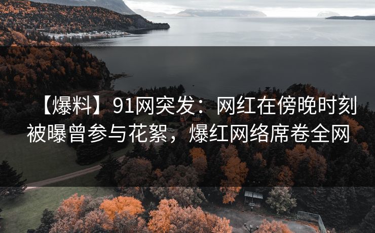 【爆料】91网突发：网红在傍晚时刻被曝曾参与花絮，爆红网络席卷全网
