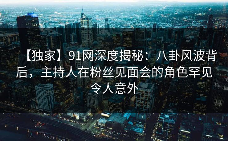 【独家】91网深度揭秘：八卦风波背后，主持人在粉丝见面会的角色罕见令人意外