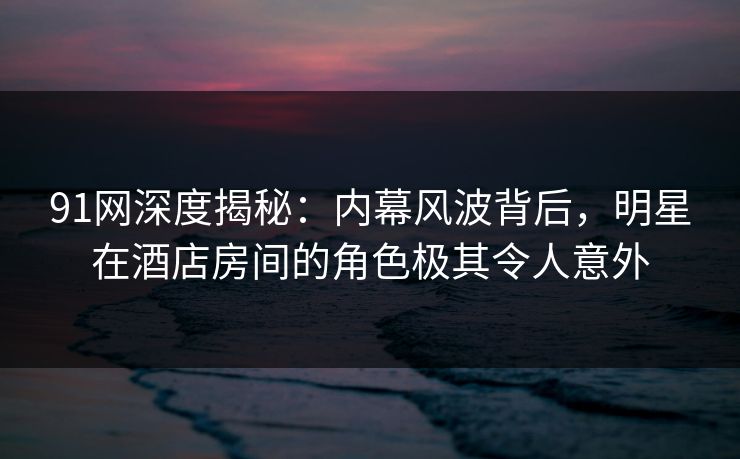 91网深度揭秘:内幕风波背后,明星在酒店房间的角色极其令人意外 91网深度揭秘:内幕风波背后,明星在酒店房间的角色极其令人意外