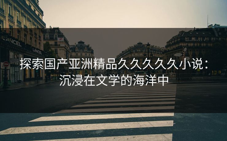 探索国产亚洲精品久久久久久小说：沉浸在文学的海洋中