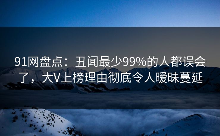 91网盘点：丑闻最少99%的人都误会了，大V上榜理由彻底令人暧昧蔓延