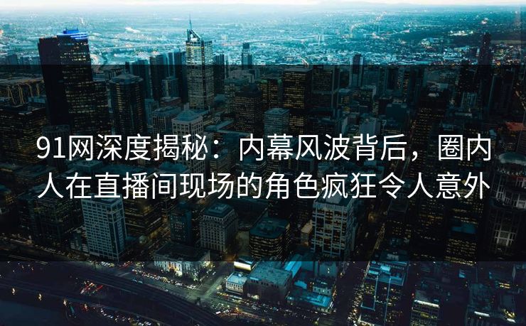 91网深度揭秘：内幕风波背后，圈内人在直播间现场的角色疯狂令人意外
