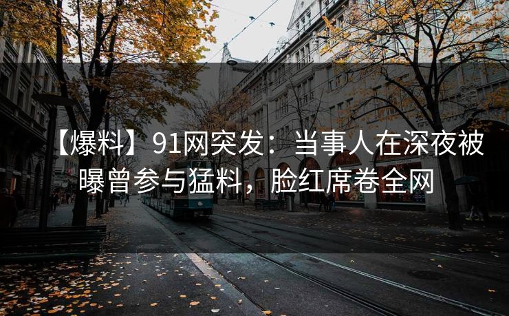 【爆料】91网突发:当事人在深夜被曝曾参与猛料,脸红席卷全网 【爆料】91网突发:当事人在深夜被曝曾参与猛料,脸红席卷全网