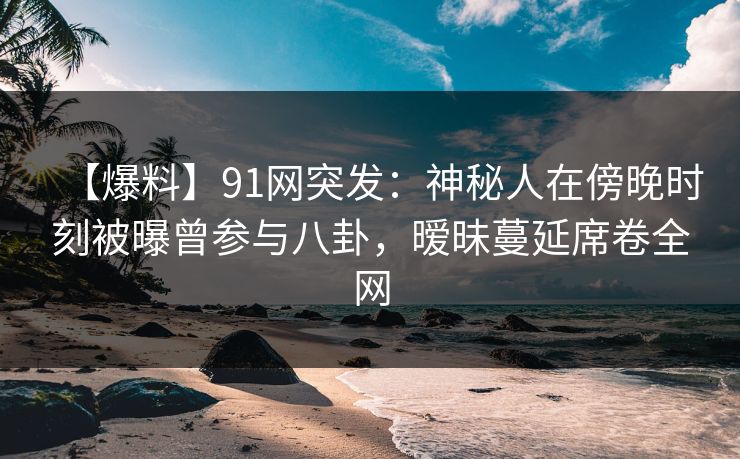 【爆料】91网突发:神秘人在傍晚时刻被曝曾参与八卦,暧昧蔓延席卷全网 【爆料】91网突发:神秘人在傍晚时刻被曝曾参与八卦,暧昧蔓延席卷全网
