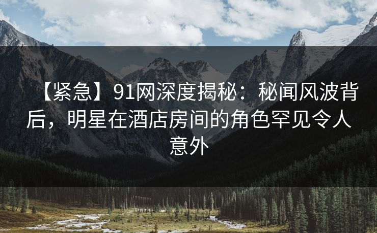 【紧急】91网深度揭秘：秘闻风波背后，明星在酒店房间的角色罕见令人意外