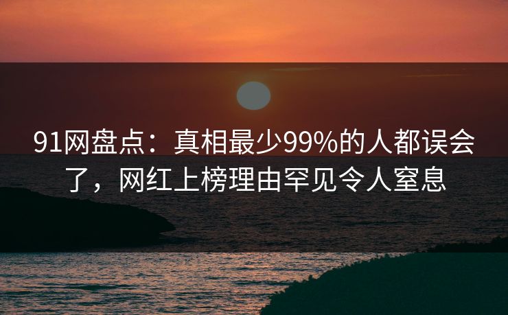 91网盘点：真相最少99%的人都误会了，网红上榜理由罕见令人窒息