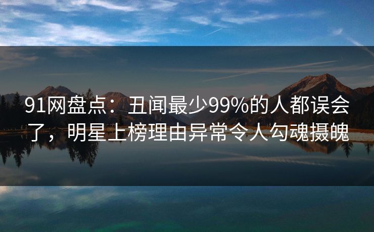 91网盘点：丑闻最少99%的人都误会了，明星上榜理由异常令人勾魂摄魄