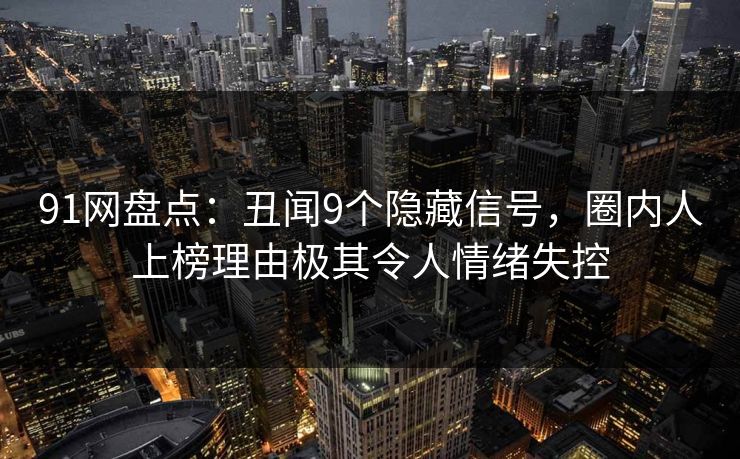 91网盘点：丑闻9个隐藏信号，圈内人上榜理由极其令人情绪失控