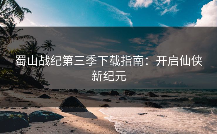 蜀山战纪第三季下载指南：开启仙侠新纪元
