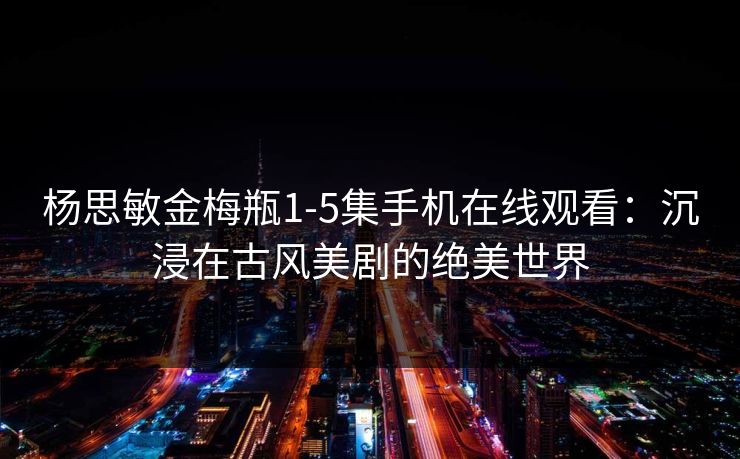 杨思敏金梅瓶1-5集手机在线观看：沉浸在古风美剧的绝美世界