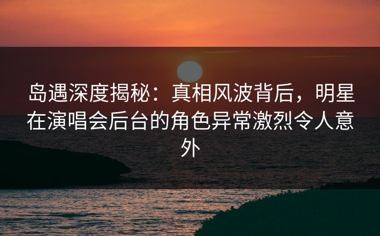 岛遇深度揭秘:真相风波背后,明星在演唱会后台的角色异常激烈令人意外 岛遇深度揭秘:真相风波背后,明星在演唱会后台的角色异常激烈令人意外