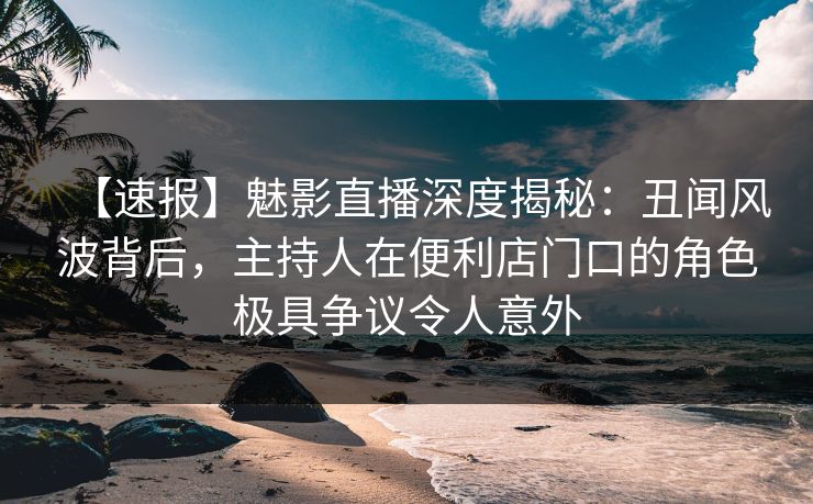 【速报】魅影直播深度揭秘：丑闻风波背后，主持人在便利店门口的角色极具争议令人意外