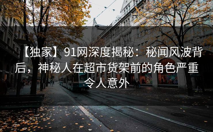 【独家】91网深度揭秘：秘闻风波背后，神秘人在超市货架前的角色严重令人意外