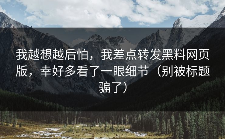 我越想越后怕，我差点转发黑料网页版，幸好多看了一眼细节（别被标题骗了）