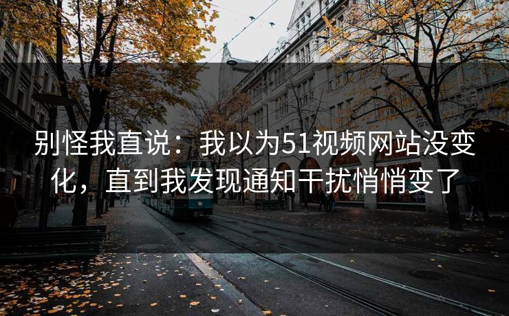 别怪我直说：我以为51视频网站没变化，直到我发现通知干扰悄悄变了