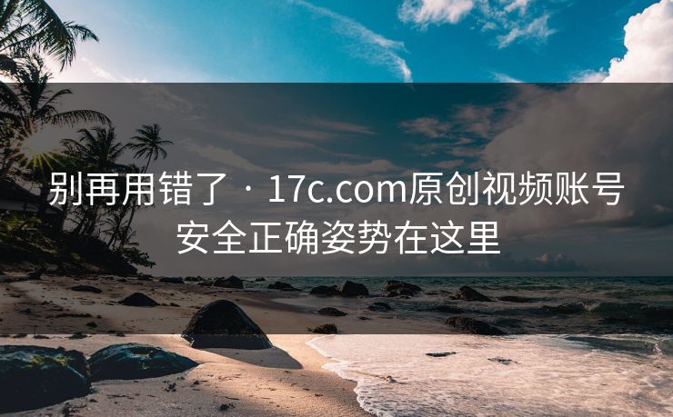 别再用错了 · 17c.com原创视频账号安全正确姿势在这里